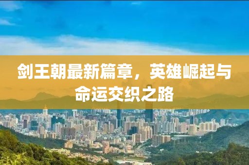 剑王朝最新篇章，英雄崛起与命运交织之路