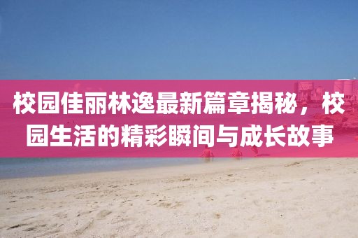 校园佳丽林逸最新篇章揭秘，校园生活的精彩瞬间与成长故事