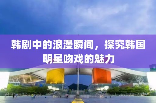 韩剧中的浪漫瞬间，探究韩国明星吻戏的魅力