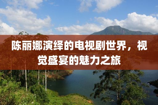 陈丽娜演绎的电视剧世界，视觉盛宴的魅力之旅