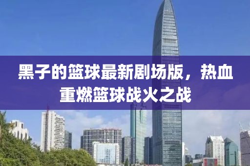 黑子的篮球最新剧场版，热血重燃篮球战火之战