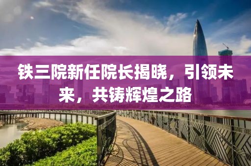 铁三院新任院长揭晓，引领未来，共铸辉煌之路