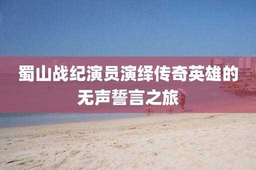 蜀山战纪演员演绎传奇英雄的无声誓言之旅