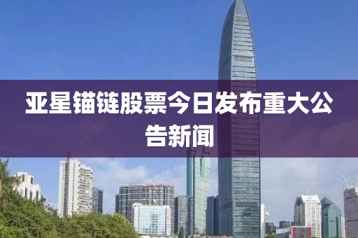 亚星锚链股票今日发布重大公告新闻