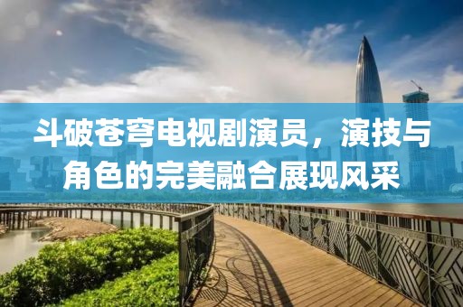 斗破苍穹电视剧演员，演技与角色的完美融合展现风采