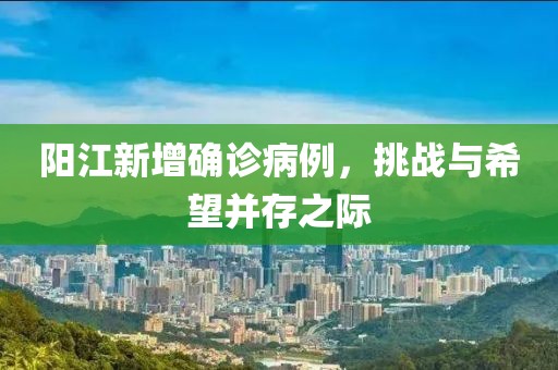 阳江新增确诊病例，挑战与希望并存之际