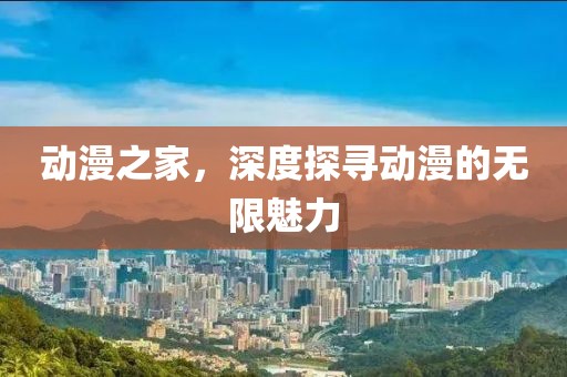 动漫之家，深度探寻动漫的无限魅力