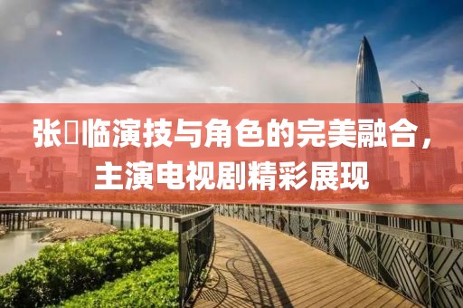 张晞临演技与角色的完美融合，主演电视剧精彩展现