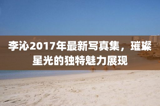 李沁2017年最新写真集，璀璨星光的独特魅力展现