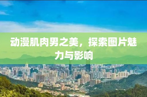 动漫肌肉男之美，探索图片魅力与影响