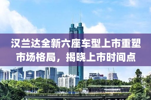 汉兰达全新六座车型上市重塑市场格局，揭晓上市时间点
