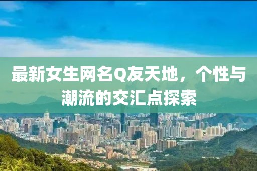 最新女生网名Q友天地，个性与潮流的交汇点探索