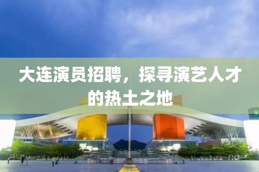 大连演员招聘，探寻演艺人才的热土之地