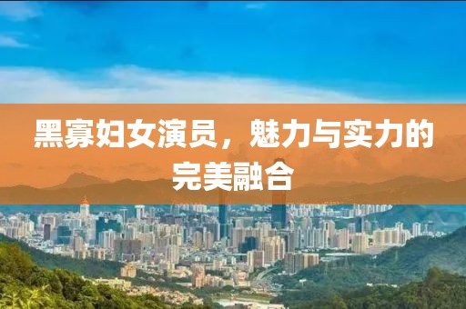 黑寡妇女演员，魅力与实力的完美融合