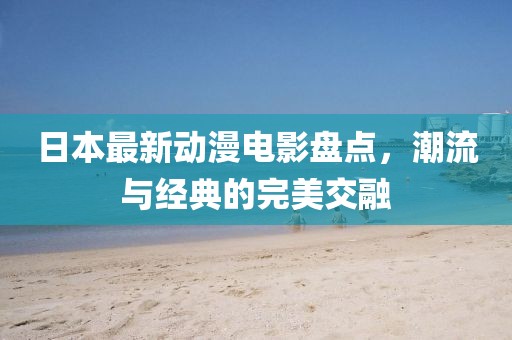 日本最新动漫电影盘点，潮流与经典的完美交融