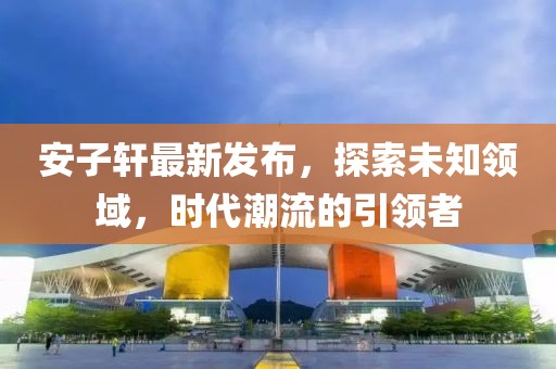 安子轩最新发布，探索未知领域，时代潮流的引领者