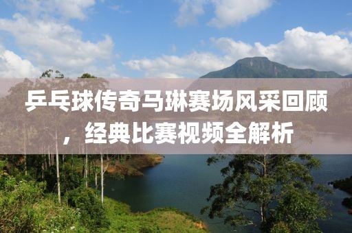 乒乓球传奇马琳赛场风采回顾，经典比赛视频全解析