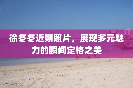 徐冬冬近期照片，展现多元魅力的瞬间定格之美