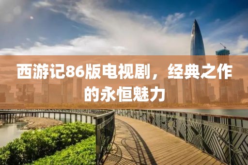 西游记86版电视剧，经典之作的永恒魅力