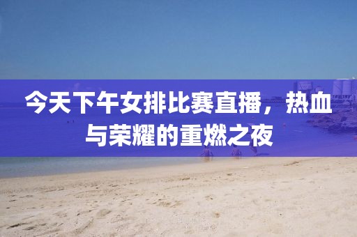 今天下午女排比赛直播，热血与荣耀的重燃之夜