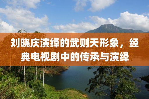 刘晓庆演绎的武则天形象，经典电视剧中的传承与演绎