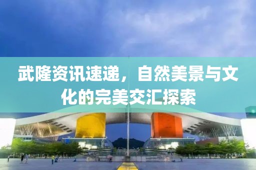 武隆资讯速递，自然美景与文化的完美交汇探索