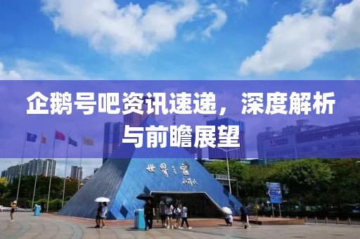 企鹅号吧资讯速递，深度解析与前瞻展望