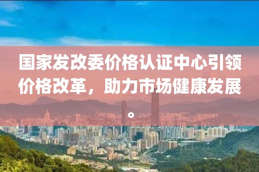 国家发改委价格认证中心引领价格改革，助力市场健康发展。