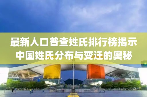 最新人口普查姓氏排行榜揭示中国姓氏分布与变迁的奥秘