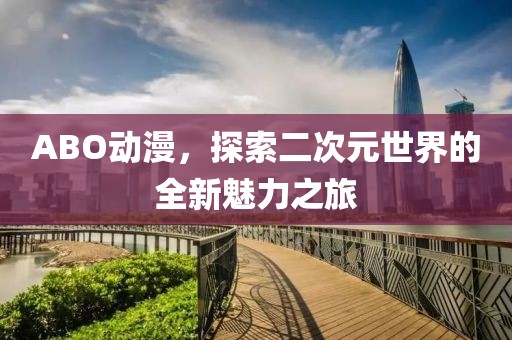 ABO动漫，探索二次元世界的全新魅力之旅