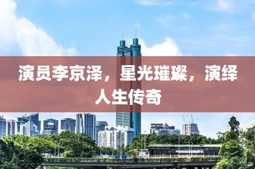 演员李京泽，星光璀璨，演绎人生传奇