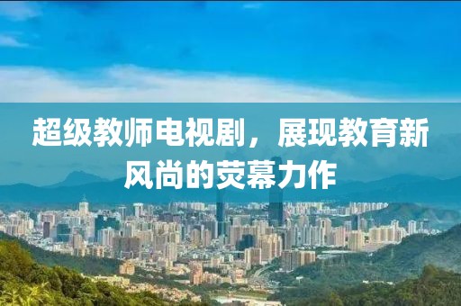 超级教师电视剧，展现教育新风尚的荧幕力作