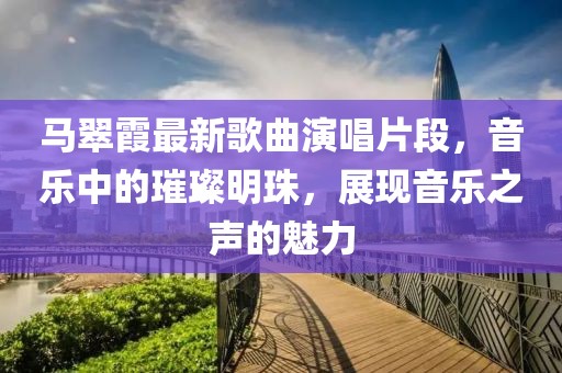 马翠霞最新歌曲演唱片段，音乐中的璀璨明珠，展现音乐之声的魅力
