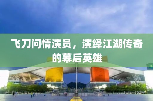 飞刀问情演员，演绎江湖传奇的幕后英雄
