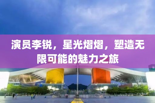 演员李锐，星光熠熠，塑造无限可能的魅力之旅