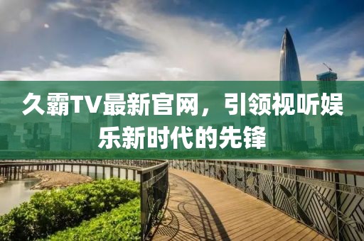 久霸TV最新官网，引领视听娱乐新时代的先锋
