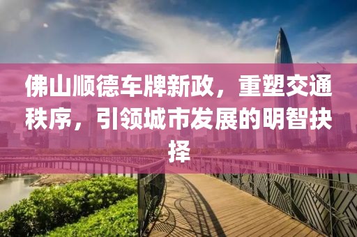 佛山顺德车牌新政，重塑交通秩序，引领城市发展的明智抉择