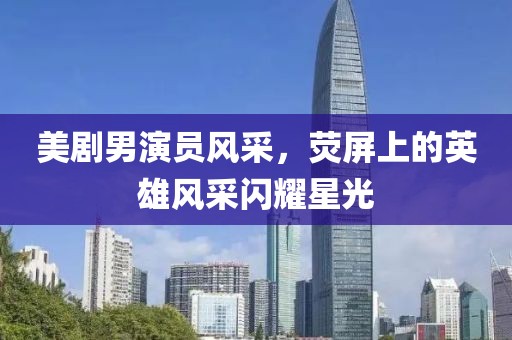 美剧男演员风采，荧屏上的英雄风采闪耀星光