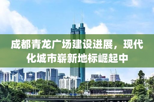 成都青龙广场建设进展，现代化城市崭新地标崛起中