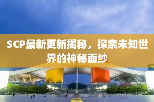 SCP最新更新揭秘，探索未知世界的神秘面纱