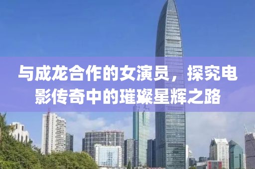 与成龙合作的女演员，探究电影传奇中的璀璨星辉之路