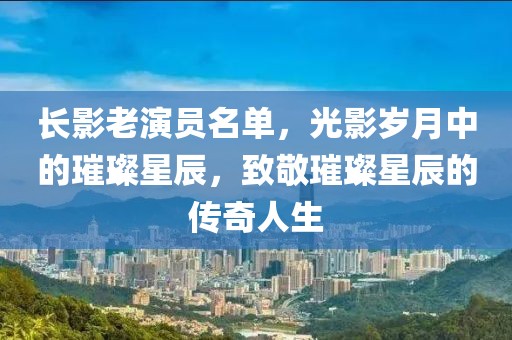 长影老演员名单，光影岁月中的璀璨星辰，致敬璀璨星辰的传奇人生