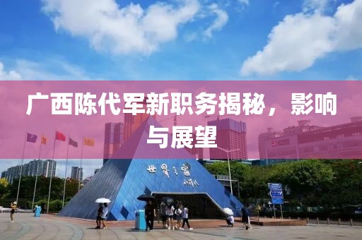广西陈代军新职务揭秘，影响与展望