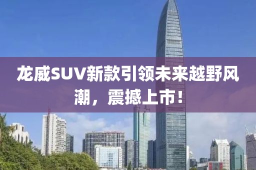 龙威SUV新款引领未来越野风潮，震撼上市！