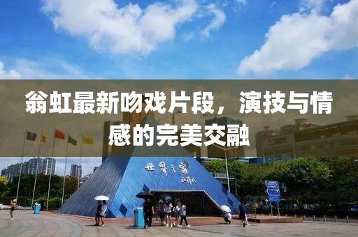 翁虹最新吻戏片段，演技与情感的完美交融