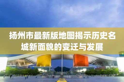 扬州市最新版地图揭示历史名城新面貌的变迁与发展