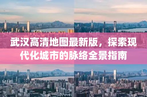 武汉高清地图最新版，探索现代化城市的脉络全景指南