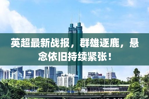 英超最新战报，群雄逐鹿，悬念依旧持续紧张！