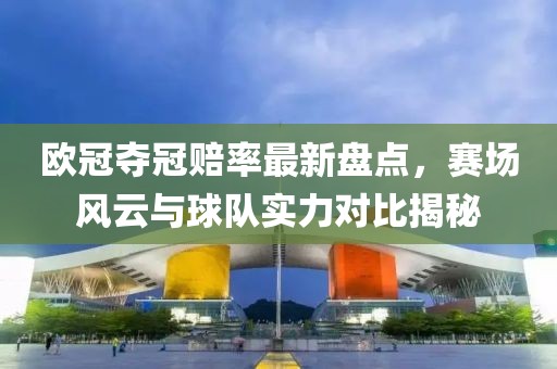 欧冠夺冠赔率最新盘点，赛场风云与球队实力对比揭秘