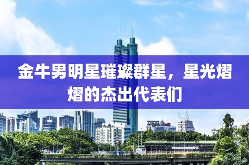 金牛男明星璀璨群星，星光熠熠的杰出代表们